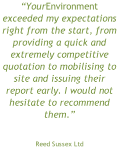 “YourEnvironment exceeded my expectations right from the start, from providing a quick and extremely competitive quotation to mobilising to site and issuing their report early. I would not hesitate to recommend them.” Reed Sussex Ltd